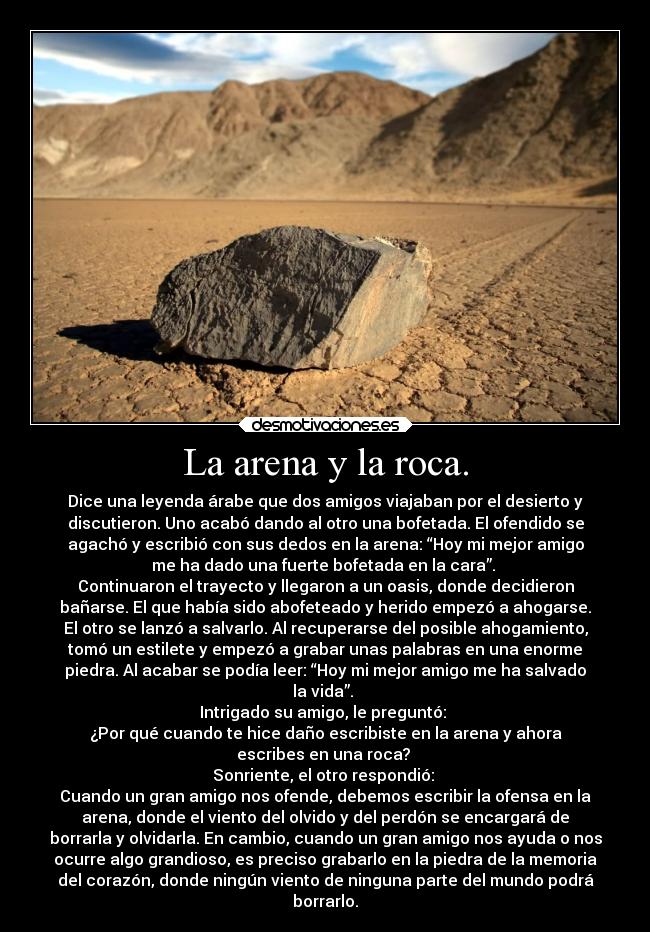 La arena y la roca. - Dice una leyenda árabe que dos amigos viajaban por el desierto y
discutieron. Uno acabó dando al otro una bofetada. El ofendido se
agachó y escribió con sus dedos en la arena: “Hoy mi mejor amigo
me ha dado una fuerte bofetada en la cara”.
Continuaron el trayecto y llegaron a un oasis, donde decidieron
bañarse. El que había sido abofeteado y herido empezó a ahogarse.
El otro se lanzó a salvarlo. Al recuperarse del posible ahogamiento,
tomó un estilete y empezó a grabar unas palabras en una enorme
piedra. Al acabar se podía leer: “Hoy mi mejor amigo me ha salvado
la vida”.
Intrigado su amigo, le preguntó:
¿Por qué cuando te hice daño escribiste en la arena y ahora
escribes en una roca?
Sonriente, el otro respondió:
Cuando un gran amigo nos ofende, debemos escribir la ofensa en la
arena, donde el viento del olvido y del perdón se encargará de
borrarla y olvidarla. En cambio, cuando un gran amigo nos ayuda o nos
ocurre algo grandioso, es preciso grabarlo en la piedra de la memoria
del corazón, donde ningún viento de ninguna parte del mundo podrá
borrarlo.