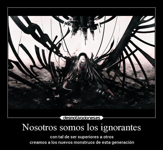 Nosotros somos los ignorantes - con tal de ser superiores a otros
creamos a los nuevos monstruos de esta generación