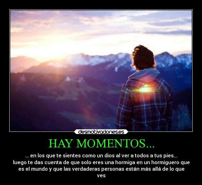 HAY MOMENTOS... - ... en los que te sientes como un dios al ver a todos a tus pies...
luego te das cuenta de que solo eres una hormiga en un hormiguero que
es el mundo y que las verdaderas personas están más allá de lo que
ves