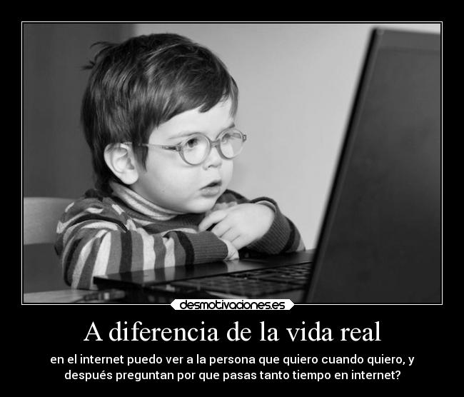 A diferencia de la vida real - en el internet puedo ver a la persona que quiero cuando quiero, y
después preguntan por que pasas tanto tiempo en internet?