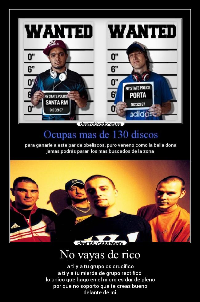No vayas de rico - a ti y a tu grupo os crucifico
a ti y a tu mierda de grupo rectifico 
lo único que hago en el micro es dar de pleno
por que no soporto que te creas bueno
delante de mi.
