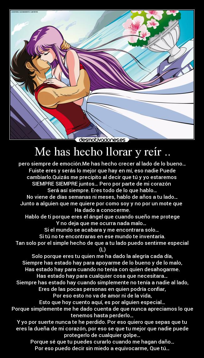 Me has hecho llorar y reír .. - pero siempre de emoción.Me has hecho crecer al lado de lo bueno…
Fuiste eres y serás lo mejor que hay en mí, eso nadie Puede
cambiarlo.Quizás me precipito al decir que tú y yo estaremos
SIEMPRE SIEMPRE juntos… Pero por parte de mi corazón
Será así siempre. Eres todo de lo que hablo…
No viene de días semanas ni meses, hablo de años a tu lado…
Junto a alguien que me quiere por como soy y no por un mote que
Ha dado a conocerme.
Hablo de ti porque eres el ángel que cuando sueño me protege
Y no deja que me ocurra nada malo…
Si el mundo se acabara y me encontrara solo…
Si tú no te encontraras en ese mundo te inventaría.
Tan solo por el simple hecho de que a tu lado puedo sentirme especial
(L)
Solo porque eres tu quien me ha dado la alegría cada día,
Siempre has estado hay para apoyarme de lo bueno y de lo malo,
Has estado hay para cuando no tenia con quien desahogarme.
Has estado hay para cualquier cosa que necesitara…
Siempre has estado hay cuando simplemente no tenía a nadie al lado,
Eres de las pocas personas en quien podría confiar,
Por eso esto no va de amor ni de la vida,
Esto que hoy cuento aquí, es por alguien especial…
Porque simplemente me he dado cuenta de que nunca apreciamos lo que
tenemos hasta perderlo…
Y yo por suerte nunca te he perdido. Por eso quiero que sepas que tu
eres la dueña de mi corazón, por eso se que tu mejor que nadie puede
protegerlo de cualquier golpe…
Porque sé que tu puedes curarlo cuando me hagan daño…
Por eso puedo decir sin miedo a equivocarme, Que tú…