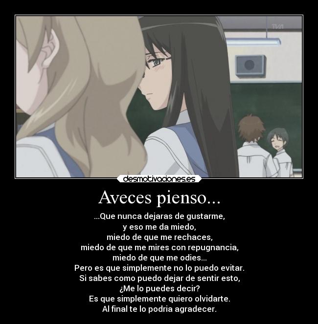 Aveces pienso... - ...Que nunca dejaras de gustarme,
y eso me da miedo,
miedo de que me rechaces,
miedo de que me mires con repugnancia,
miedo de que me odies...
Pero es que simplemente no lo puedo evitar.
Si sabes como puedo dejar de sentir esto,
¿Me lo puedes decir?
Es que simplemente quiero olvidarte.
Al final te lo podria agradecer.