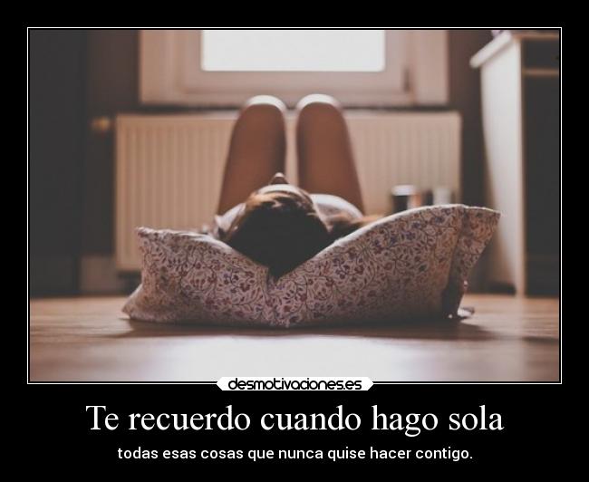 Te recuerdo cuando hago sola - todas esas cosas que nunca quise hacer contigo.