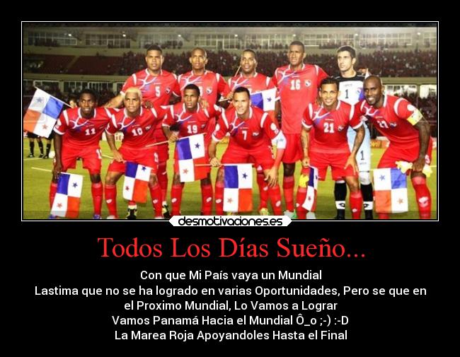 Todos Los Días Sueño... - Con que Mi País vaya un Mundial
Lastima que no se ha logrado en varias Oportunidades, Pero se que en
el Proximo Mundial, Lo Vamos a Lograr
Vamos Panamá Hacia el Mundial Ô_o ;-) :-D
La Marea Roja Apoyandoles Hasta el Final