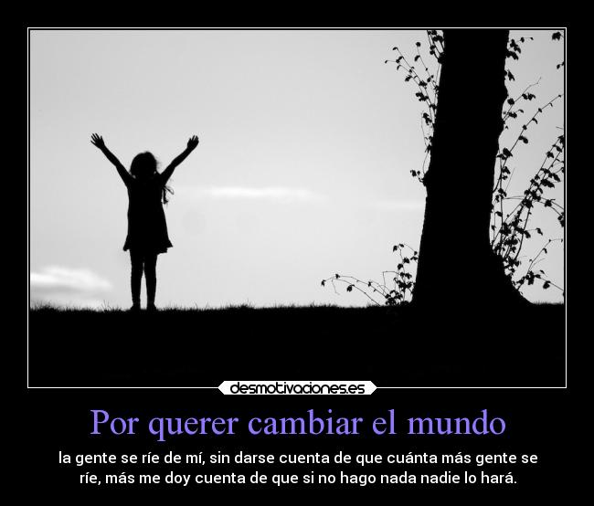 Por querer cambiar el mundo - la gente se ríe de mí, sin darse cuenta de que cuánta más gente se
ríe, más me doy cuenta de que si no hago nada nadie lo hará.
