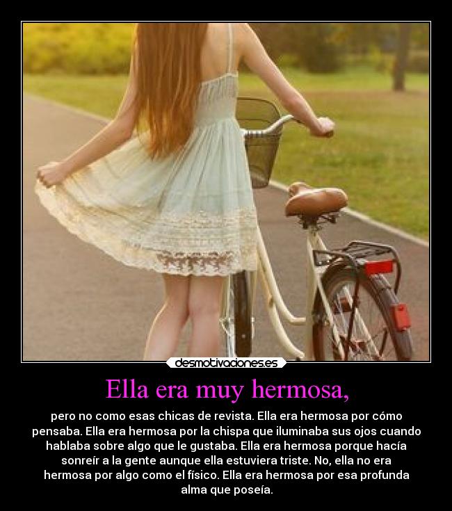Ella era muy hermosa, - pero no como esas chicas de revista. Ella era hermosa por cómo
pensaba. Ella era hermosa por la chispa que iluminaba sus ojos cuando
hablaba sobre algo que le gustaba. Ella era hermosa porque hacía
sonreír a la gente aunque ella estuviera triste. No, ella no era
hermosa por algo como el físico. Ella era hermosa por esa profunda
alma que poseía.