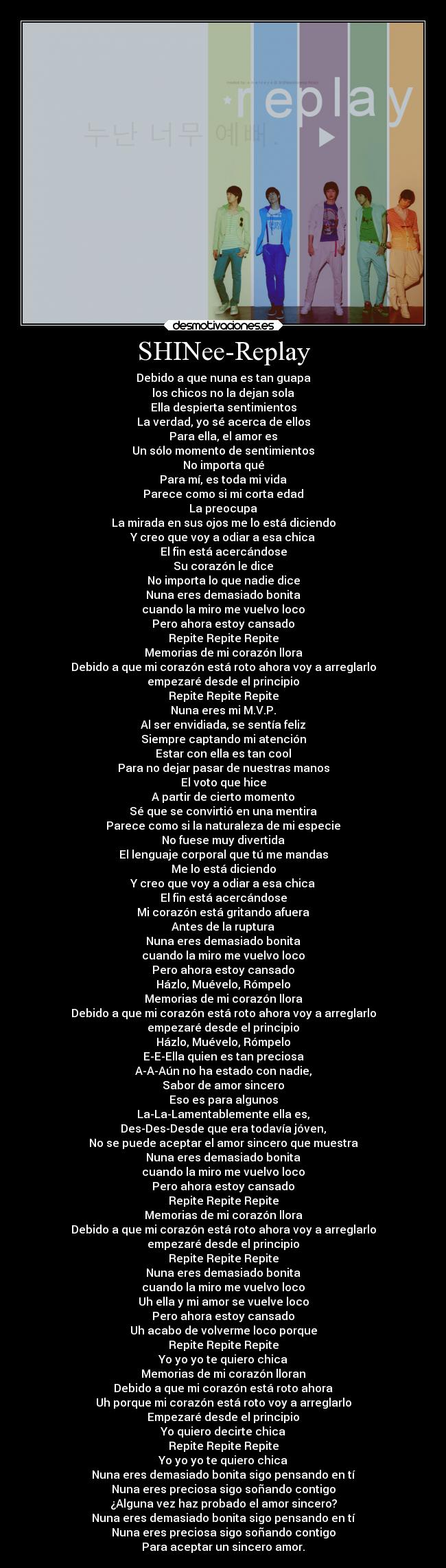 SHINee-Replay - Debido a que nuna es tan guapa
los chicos no la dejan sola
Ella despierta sentimientos
La verdad, yo sé acerca de ellos
Para ella, el amor es
Un sólo momento de sentimientos
No importa qué
Para mí, es toda mi vida
Parece como si mi corta edad
La preocupa
La mirada en sus ojos me lo está diciendo
Y creo que voy a odiar a esa chica
El fin está acercándose
Su corazón le dice
No importa lo que nadie dice
Nuna eres demasiado bonita
cuando la miro me vuelvo loco
Pero ahora estoy cansado
Repite Repite Repite
Memorias de mi corazón llora
Debido a que mi corazón está roto ahora voy a arreglarlo
empezaré desde el principio
Repite Repite Repite
Nuna eres mi M.V.P.
Al ser envidiada, se sentía feliz
Siempre captando mi atención
Estar con ella es tan cool
Para no dejar pasar de nuestras manos
El voto que hice
A partir de cierto momento
Sé que se convirtió en una mentira
Parece como si la naturaleza de mi especie
No fuese muy divertida
El lenguaje corporal que tú me mandas
Me lo está diciendo
Y creo que voy a odiar a esa chica
El fin está acercándose
Mi corazón está gritando afuera
Antes de la ruptura
Nuna eres demasiado bonita
cuando la miro me vuelvo loco
Pero ahora estoy cansado
Házlo, Muévelo, Rómpelo
Memorias de mi corazón llora
Debido a que mi corazón está roto ahora voy a arreglarlo
empezaré desde el principio
Házlo, Muévelo, Rómpelo
E-E-Ella quien es tan preciosa
A-A-Aún no ha estado con nadie,
Sabor de amor sincero
Eso es para algunos
La-La-Lamentablemente ella es,
Des-Des-Desde que era todavía jóven,
No se puede aceptar el amor sincero que muestra
Nuna eres demasiado bonita
cuando la miro me vuelvo loco
Pero ahora estoy cansado
Repite Repite Repite
Memorias de mi corazón llora
Debido a que mi corazón está roto ahora voy a arreglarlo
empezaré desde el principio
Repite Repite Repite
Nuna eres demasiado bonita
cuando la miro me vuelvo loco
Uh ella y mi amor se vuelve loco
Pero ahora estoy cansado
Uh acabo de volverme loco porque
Repite Repite Repite
Yo yo yo te quiero chica
Memorias de mi corazón lloran
Debido a que mi corazón está roto ahora
Uh porque mi corazón está roto voy a arreglarlo
Empezaré desde el principio
Yo quiero decirte chica
Repite Repite Repite
Yo yo yo te quiero chica
Nuna eres demasiado bonita sigo pensando en tí
Nuna eres preciosa sigo soñando contigo
¿Alguna vez haz probado el amor sincero?
Nuna eres demasiado bonita sigo pensando en tí
Nuna eres preciosa sigo soñando contigo
Para aceptar un sincero amor.