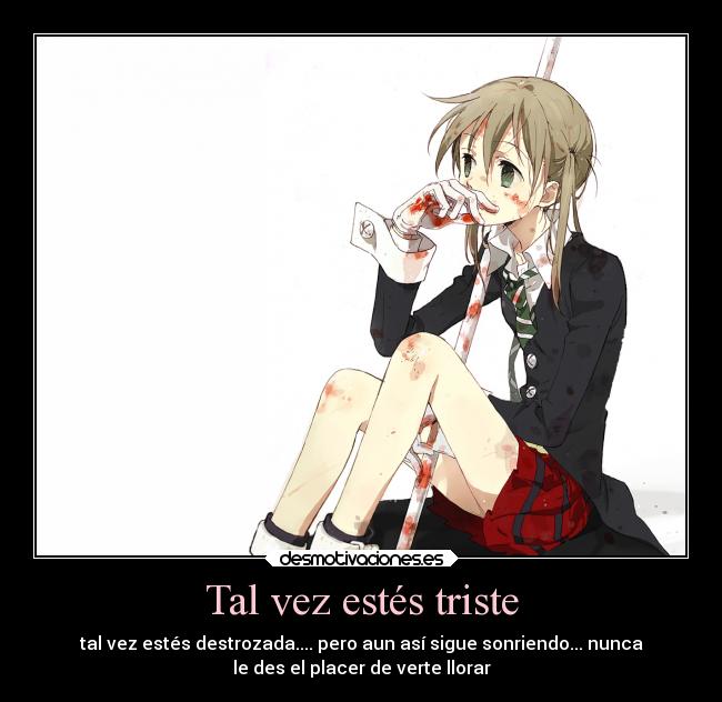 Tal vez estés triste - tal vez estés destrozada.... pero aun así sigue sonriendo... nunca
le des el placer de verte llorar