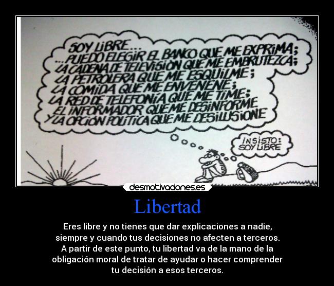 Libertad - Eres libre y no tienes que dar explicaciones a nadie,
siempre y cuando tus decisiones no afecten a terceros.
A partir de este punto, tu libertad va de la mano de la
obligación moral de tratar de ayudar o hacer comprender
tu decisión a esos terceros.