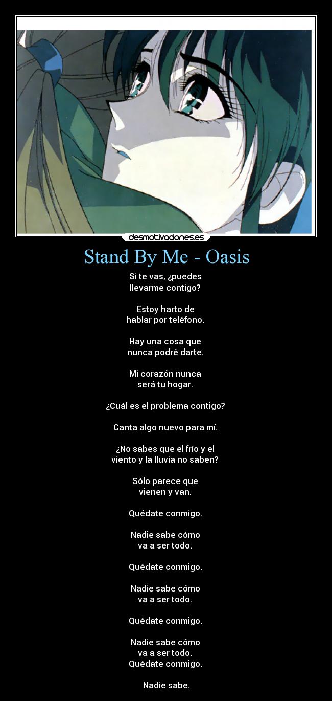 Stand By Me - Oasis - Si te vas, ¿puedes
llevarme contigo?
Estoy harto de
hablar por teléfono.
Hay una cosa que
nunca podré darte.
Mi corazón nunca
será tu hogar.
¿Cuál es el problema contigo?
Canta algo nuevo para mí.
¿No sabes que el frío y el
viento y la lluvia no saben?
Sólo parece que
vienen y van.
Quédate conmigo.
Nadie sabe cómo
va a ser todo.
Quédate conmigo.
Nadie sabe cómo
va a ser todo.
Quédate conmigo.
Nadie sabe cómo
va a ser todo.
Quédate conmigo.
Nadie sabe.