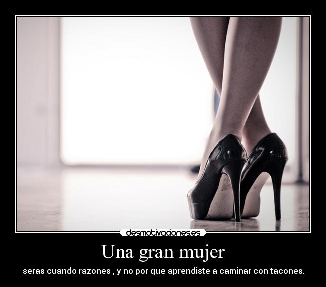 Una gran mujer - seras cuando razones , y no por que aprendiste a caminar con tacones.