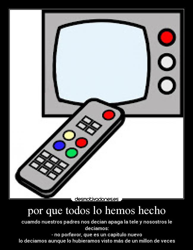 por que todos lo hemos hecho - cuamdo nuestros padres nos decian apaga la tele y nosostros le
deciamos:
- no porfavor, que es un capitulo nuevo
lo deciamos aunque lo hubieramos visto más de un millon de veces