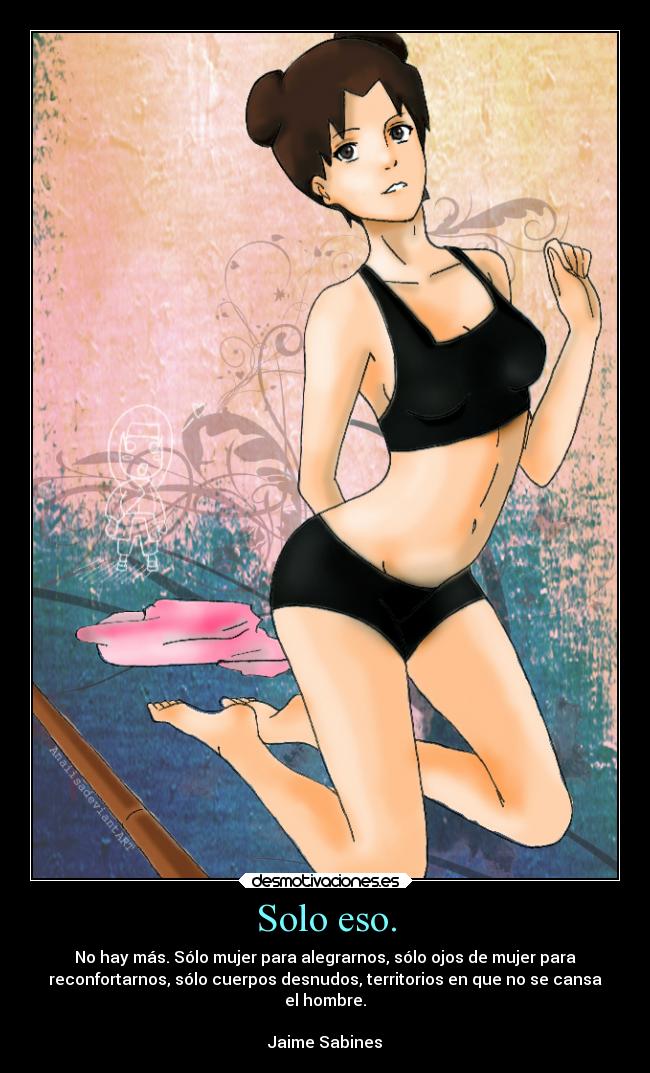 Solo eso. - No hay más. Sólo mujer para alegrarnos, sólo ojos de mujer para
reconfortarnos, sólo cuerpos desnudos, territorios en que no se cansa
el hombre.
Jaime Sabines