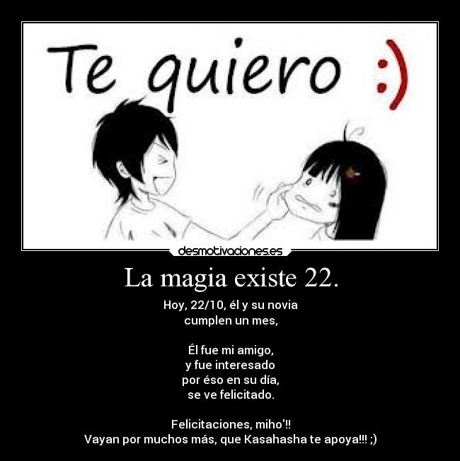 La magia existe 22. - Hoy, 22/10, él y su novia
cumplen un mes,
Él fue mi amigo,
y fue interesado
por éso en su día,
se ve felicitado.
Felicitaciones, miho!!
Vayan por muchos más, que Kasahasha te apoya!!! ;)