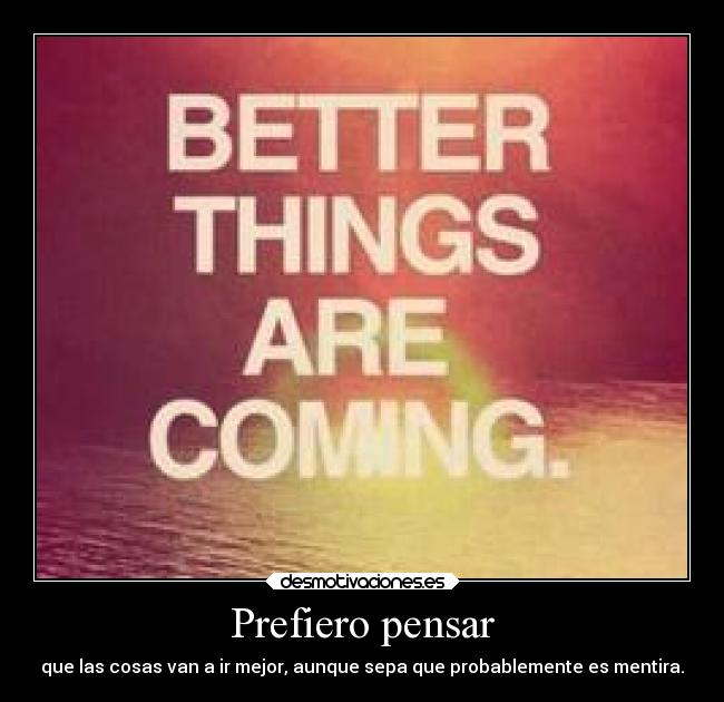 Prefiero pensar - que las cosas van a ir mejor, aunque sepa que probablemente es mentira.