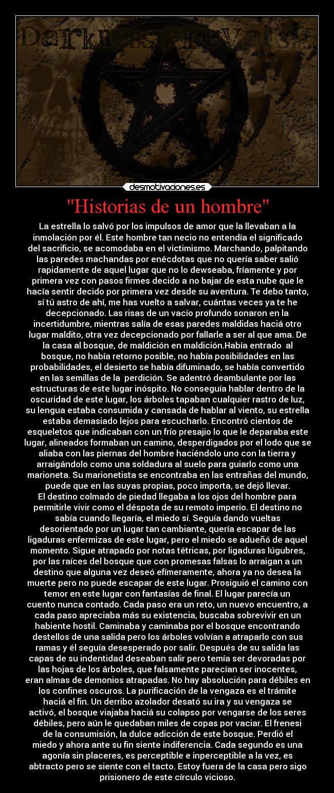 Historias de un hombre - La estrella lo salvó por los impulsos de amor que la llevaban a la
inmolación por él. Este hombre tan necio no entendía el significado
del sacrificio, se acomodaba en el victimismo. Marchando, palpitando
las paredes machandas por enécdotas que no quería saber salió
rapidamente de aquel lugar que no lo dewseaba, fríamente y por
primera vez con pasos firmes decido a no bajar de esta nube que le
hacía sentir decido por primera vez desde su aventura. Te debo tanto,
sí tú astro de ahí, me has vuelto a salvar, cuántas veces ya te he
decepcionado. Las risas de un vacío profundo sonaron en la
incertidumbre, mientras salía de esas paredes maldidas haciá otro
lugar maldito, otra vez decepcionado por fallarle a ser al que ama. De
la casa al bosque, de maldición en maldición.Había entrado  al
bosque, no había retorno posible, no había posibilidades en las
probabilidades, el desierto se había difuminado, se había convertido
en las semillas de la  perdición. Se adentró deambulante por las
estructuras de este lugar inóspito. No conseguía hablar dentro de la
oscuridad de este lugar, los árboles tapaban cualquier rastro de luz,
su lengua estaba consumida y cansada de hablar al viento, su estrella
estaba demasiado lejos para escucharlo. Encontró cientos de
esqueletos que indicaban con un frío presajio lo que le deparaba este
lugar, alineados formaban un camino, desperdigados por el lodo que se
aliaba con las piernas del hombre haciéndolo uno con la tierra y
arraigándolo como una soldadura al suelo para guiarlo como una
marioneta. Su marionetista se encontraba en las entrañas del mundo,
puede que en las suyas propias, poco importa, se dejó llevar.
El destino colmado de piedad llegaba a los ojos del hombre para
permitirle vivir como el déspota de su remoto imperio. El destino no
sabía cuando llegaría, el miedo sí. Seguía dando vueltas
desorientado por un lugar tan cambiante, quería escapar de las
ligaduras enfermizas de este lugar, pero el miedo se adueñó de aquel
momento. Sigue atrapado por notas tétricas, por ligaduras lúgubres,
por las raíces del bosque que con promesas falsas lo arraigan a un
destino que alguna vez deseó efímeramente, ahora ya no desea la
muerte pero no puede escapar de este lugar. Prosiguió el camino con
temor en este lugar con fantasías de final. El lugar parecía un
cuento nunca contado. Cada paso era un reto, un nuevo encuentro, a
cada paso apreciaba más su existencia, buscaba sobrevivir en un
habiente hostil. Caminaba y caminaba por el bosque encontrando
destellos de una salida pero los árboles volvían a atraparlo con sus
ramas y él seguía desesperado por salir. Después de su salida las
capas de su indentidad deseaban salir pero temía ser devoradas por
las hojas de los árboles, que falsamente parecían ser inocentes,
eran almas de demonios atrapadas. No hay absolución para débiles en
los confines oscuros. La purificación de la vengaza es el trámite
haciá el fin. Un derribo azolador desató su ira y su vengaza se
activó, el bosque viajaba haciá su colapso por vengarse de los seres
débiles, pero aún le quedaban miles de copas por vaciar. El frenesi
de la consumisión, la dulce adicción de este bosque. Perdió el
miedo y ahora ante su fin siente indiferencia. Cada segundo es una
agonía sin placeres, es perceptible e inperceptible a la vez, es
abtracto pero se siente con el tacto. Estoy fuera de la casa pero sigo
prisionero de este círculo vicioso.