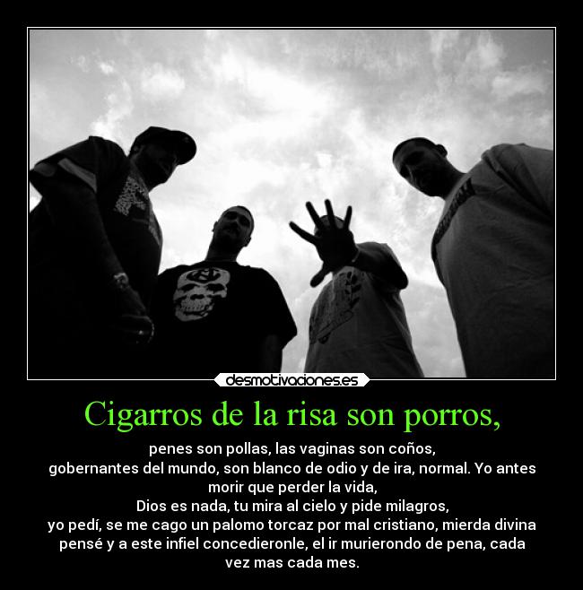 Cigarros de la risa son porros, - penes son pollas, las vaginas son coños,
gobernantes del mundo, son blanco de odio y de ira, normal. Yo antes
morir que perder la vida,
Dios es nada, tu mira al cielo y pide milagros,
yo pedí, se me cago un palomo torcaz por mal cristiano, mierda divina
pensé y a este infiel concedieronle, el ir murierondo de pena, cada
vez mas cada mes.