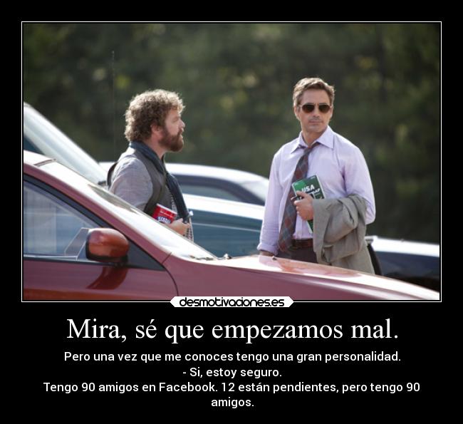 Mira, sé que empezamos mal. - Pero una vez que me conoces tengo una gran personalidad.
- Si, estoy seguro.
Tengo 90 amigos en Facebook. 12 están pendientes, pero tengo 90
amigos.