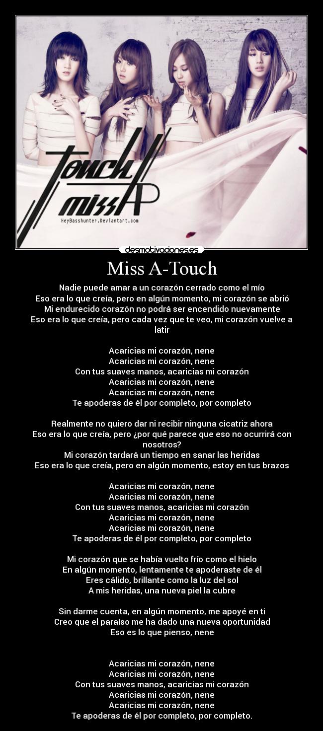 Miss A-Touch - Nadie puede amar a un corazón cerrado como el mío
Eso era lo que creía, pero en algún momento, mi corazón se abrió
Mi endurecido corazón no podrá ser encendido nuevamente
Eso era lo que creía, pero cada vez que te veo, mi corazón vuelve a
latir

Acaricias mi corazón, nene
Acaricias mi corazón, nene
Con tus suaves manos, acaricias mi corazón
Acaricias mi corazón, nene
Acaricias mi corazón, nene
Te apoderas de él por completo, por completo

Realmente no quiero dar ni recibir ninguna cicatriz ahora
Eso era lo que creía, pero ¿por qué parece que eso no ocurrirá con
nosotros?
Mi corazón tardará un tiempo en sanar las heridas
Eso era lo que creía, pero en algún momento, estoy en tus brazos

Acaricias mi corazón, nene
Acaricias mi corazón, nene
Con tus suaves manos, acaricias mi corazón
Acaricias mi corazón, nene
Acaricias mi corazón, nene
Te apoderas de él por completo, por completo

Mi corazón que se había vuelto frío como el hielo
En algún momento, lentamente te apoderaste de él
Eres cálido, brillante como la luz del sol
A mis heridas, una nueva piel la cubre

Sin darme cuenta, en algún momento, me apoyé en ti
Creo que el paraíso me ha dado una nueva oportunidad
Eso es lo que pienso, nene


Acaricias mi corazón, nene
Acaricias mi corazón, nene
Con tus suaves manos, acaricias mi corazón
Acaricias mi corazón, nene
Acaricias mi corazón, nene
Te apoderas de él por completo, por completo.