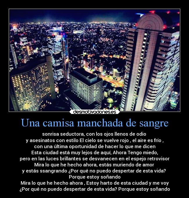 Una camisa manchada de sangre - sonrisa seductora, con los ojos llenos de odio
y asesinatos con estilo El cielo se vuelve rojo , el aire es frío ,
con una última oportunidad de hacer lo que me dicen
Esta ciudad está muy lejos de aquí, Ahora Tengo miedo,
pero en las luces brillantes se desvanecen en el espejo retrovisor
Mira lo que he hecho ahora, estás muriendo de amor
y estás ssangrando ¿Por qué no puedo despertar de esta vida?
Porque estoy soñando
Mira lo que he hecho ahora , Estoy harto de esta ciudad y me voy
¿Por qué no puedo despertar de esta vida? Porque estoy soñando