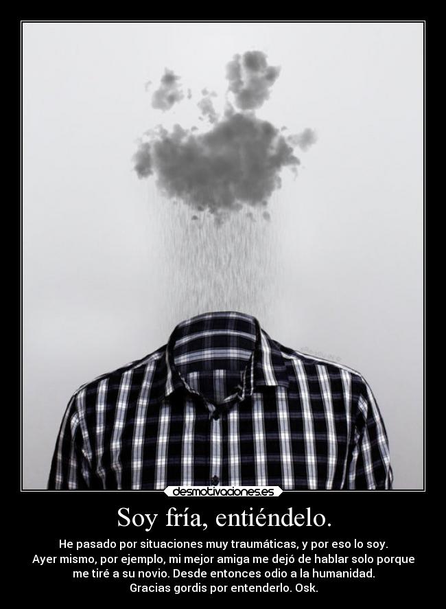 Soy fría, entiéndelo. - He pasado por situaciones muy traumáticas, y por eso lo soy.
Ayer mismo, por ejemplo, mi mejor amiga me dejó de hablar solo porque
me tiré a su novio. Desde entonces odio a la humanidad.
Gracias gordis por entenderlo. Osk.