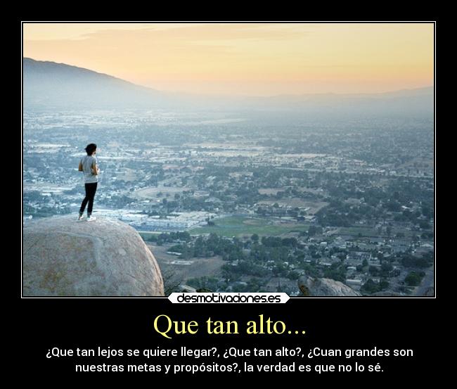 Que tan alto... - ¿Que tan lejos se quiere llegar?, ¿Que tan alto?, ¿Cuan grandes son
nuestras metas y propósitos?, la verdad es que no lo sé.