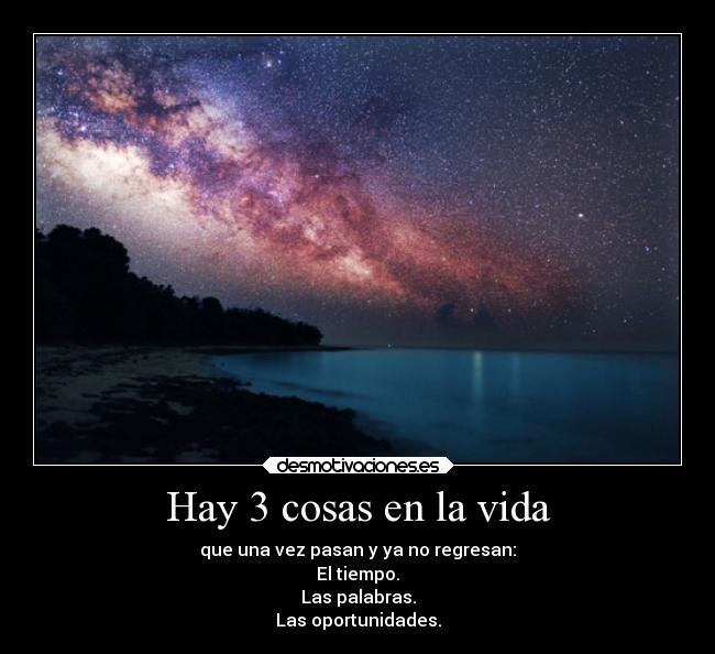 Hay 3 cosas en la vida - que una vez pasan y ya no regresan:
El tiempo.
Las palabras.
Las oportunidades.