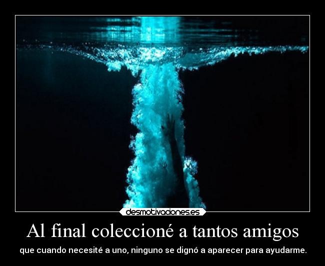 Al final coleccioné a tantos amigos - que cuando necesité a uno, ninguno se dignó a aparecer para ayudarme.
