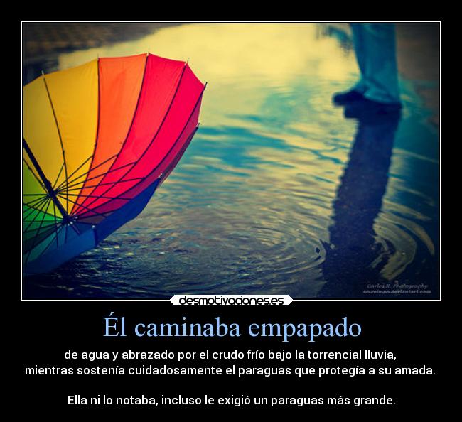 Él caminaba empapado - de agua y abrazado por el crudo frío bajo la torrencial lluvia,
mientras sostenía cuidadosamente el paraguas que protegía a su amada.
Ella ni lo notaba, incluso le exigió un paraguas más grande.