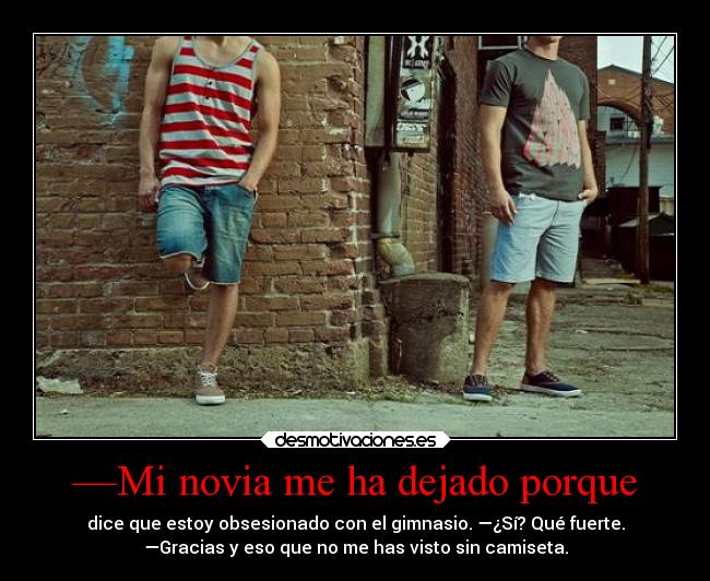 —Mi novia me ha dejado porque - dice que estoy obsesionado con el gimnasio. —¿Sí? Qué fuerte.
—Gracias y eso que no me has visto sin camiseta.
