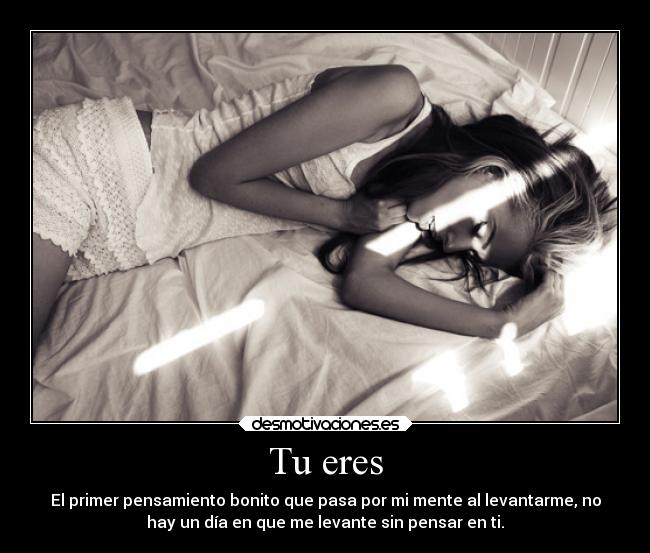 Tu eres - El primer pensamiento bonito que pasa por mi mente al levantarme, no
hay un día en que me levante sin pensar en ti.