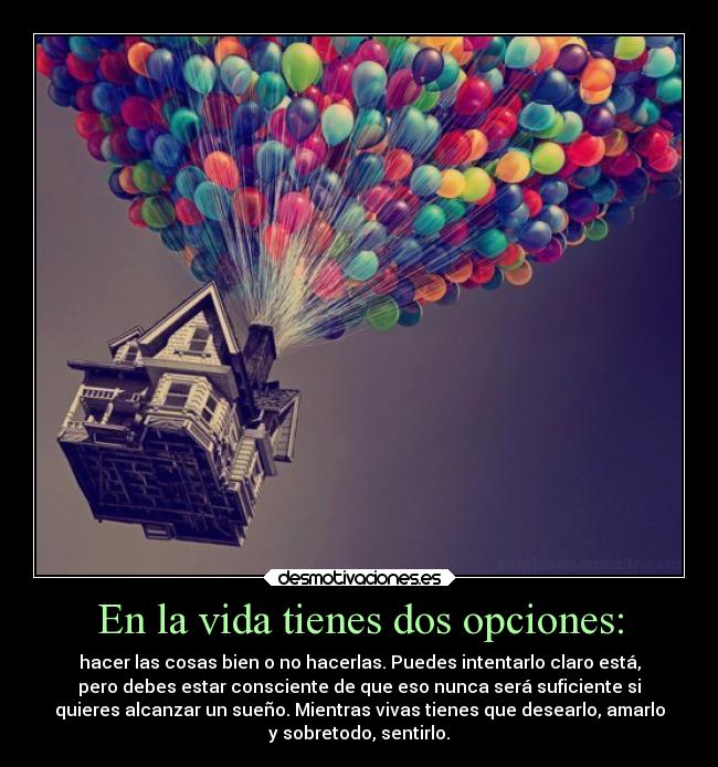 En la vida tienes dos opciones: - hacer las cosas bien o no hacerlas. Puedes intentarlo claro está,
pero debes estar consciente de que eso nunca será suficiente si
quieres alcanzar un sueño. Mientras vivas tienes que desearlo, amarlo
y sobretodo, sentirlo.