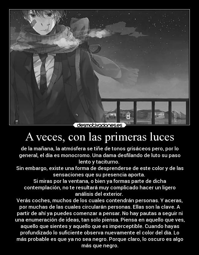 A veces, con las primeras luces - de la mañana, la atmósfera se tiñe de tonos grisáceos pero, por lo
general, el día es monocromo. Una dama desfilando de luto su paso
lento y taciturno. 
Sin embargo, existe una forma de desprenderse de este color y de las
sensaciones que su presencia aporta. 
Si miras por la ventana, o bien ya formas parte de dicha
contemplación, no te resultará muy complicado hacer un ligero
análisis del exterior. 
Verás coches, muchos de los cuales contendrán personas. Y aceras,
por muchas de las cuales circularán personas. Ellas son la clave. A
partir de ahí ya puedes comenzar a pensar. No hay pautas a seguir ni
una enumeración de ideas, tan solo piensa. Piensa en aquello que ves,
aquello que sientes y aquello que es imperceptible. Cuando hayas
profundizado lo suficiente observa nuevamente el color del día. Lo
más probable es que ya no sea negro. Porque claro, lo oscuro es algo
más que negro.