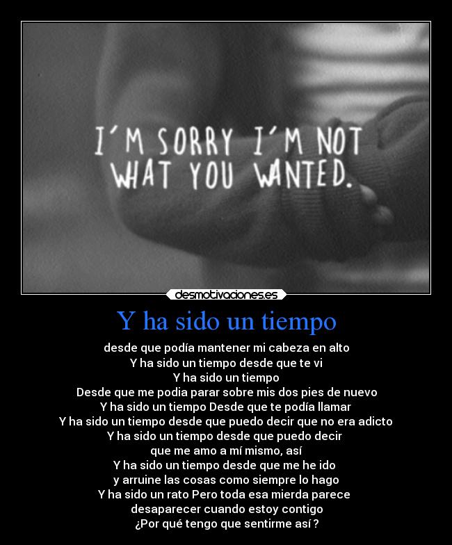 Y ha sido un tiempo - desde que podía mantener mi cabeza en alto
Y ha sido un tiempo desde que te vi
Y ha sido un tiempo
Desde que me podia parar sobre mis dos pies de nuevo
Y ha sido un tiempo Desde que te podía llamar
Y ha sido un tiempo desde que puedo decir que no era adicto
Y ha sido un tiempo desde que puedo decir
que me amo a mí mismo, así
Y ha sido un tiempo desde que me he ido
y arruine las cosas como siempre lo hago
Y ha sido un rato Pero toda esa mierda parece
desaparecer cuando estoy contigo
¿Por qué tengo que sentirme así ?