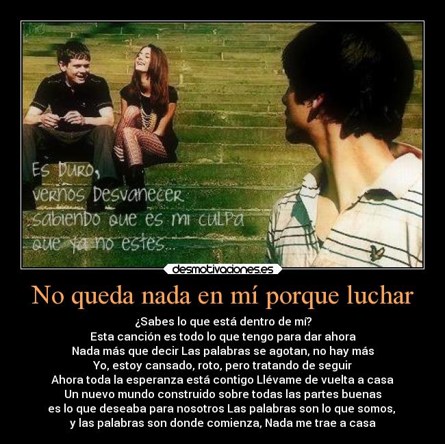 No queda nada en mí porque luchar - ¿Sabes lo que está dentro de mí?
Esta canción es todo lo que tengo para dar ahora
Nada más que decir Las palabras se agotan, no hay más
Yo, estoy cansado, roto, pero tratando de seguir
Ahora toda la esperanza está contigo Llévame de vuelta a casa
Un nuevo mundo construido sobre todas las partes buenas
es lo que deseaba para nosotros Las palabras son lo que somos,
y las palabras son donde comienza, Nada me trae a casa