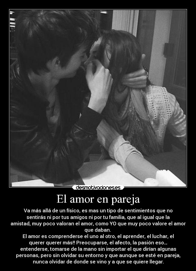 El amor en pareja - Va más allá de un físico, es mas un tipo de sentimientos que no
sentirás ni por tus amigos ni por tu familia, que al igual que la
amistad, muy poco valoran el amor, como YO que muy poco valore el amor
que daban. 
El amor es comprenderse el uno al otro, el aprender, el luchar, el
querer querer más!! Preocuparse, el afecto, la pasión eso…
entenderse, tomarse de la mano sin importar el que dirían algunas
personas, pero sin olvidar su entorno y que aunque se esté en pareja,
nunca olvidar de donde se vino y a que se quiere llegar.