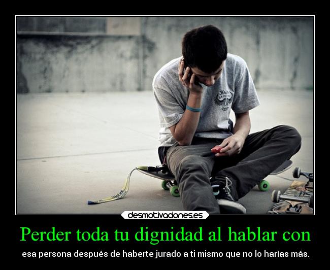 Perder toda tu dignidad al hablar con - esa persona después de haberte jurado a ti mismo que no lo harías más.