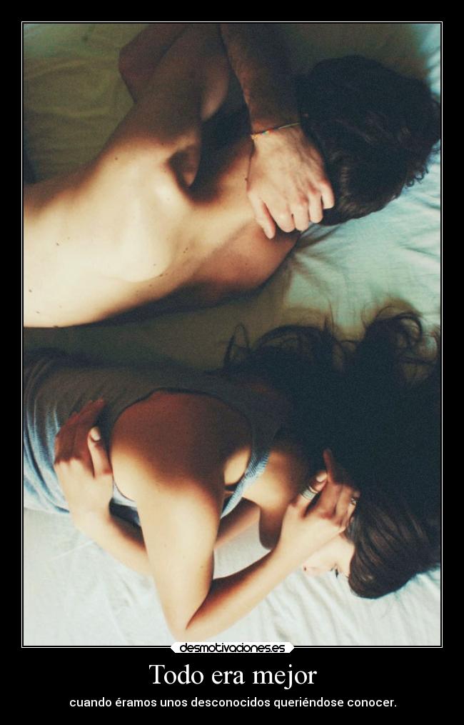 Todo era mejor - cuando éramos unos desconocidos queriéndose conocer.