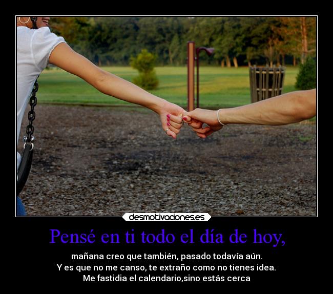 Pensé en ti todo el día de hoy, - mañana creo que también, pasado todavía aún.
Y es que no me canso, te extraño como no tienes idea.
Me fastidia el calendario,sino estás cerca
