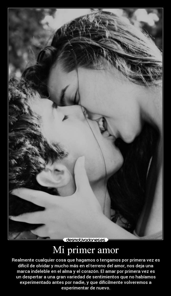 Mi primer amor - Realmente cualquier cosa que hagamos o tengamos por primera vez es
difícil de olvidar y mucho más en el terreno del amor, nos deja una
marca indeleble en el alma y el corazón. El amar por primera vez es
un despertar a una gran variedad de sentimientos que no habíamos
experimentado antes por nadie, y que difícilmente volveremos a
experimentar de nuevo.