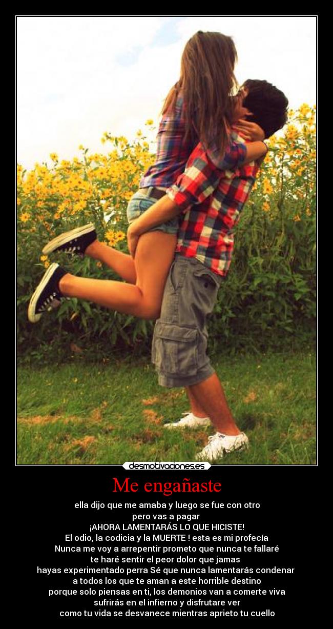 Me engañaste - ella dijo que me amaba y luego se fue con otro
pero vas a pagar
¡AHORA LAMENTARÁS LO QUE HICISTE!
El odio, la codicia y la MUERTE ! esta es mi profecía
Nunca me voy a arrepentir prometo que nunca te fallaré
te haré sentir el peor dolor que jamas
hayas experimentado perra Sé que nunca lamentarás condenar
a todos los que te aman a este horrible destino
porque solo piensas en ti, los demonios van a comerte viva
sufrirás en el infierno y disfrutare ver
como tu vida se desvanece mientras aprieto tu cuello