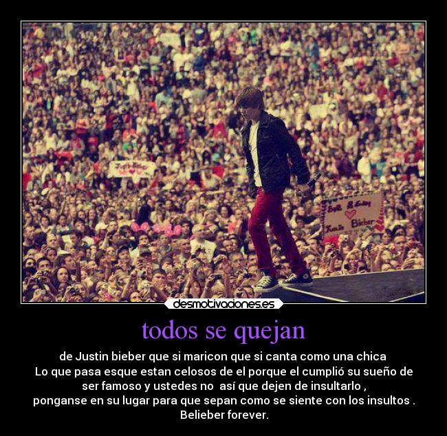 todos se quejan - de Justin bieber que si maricon que si canta como una chica
Lo que pasa esque estan celosos de el porque el cumplió su sueño de
ser famoso y ustedes no así que dejen de insultarlo ,
ponganse en su lugar para que sepan como se siente con los insultos .
Belieber forever.