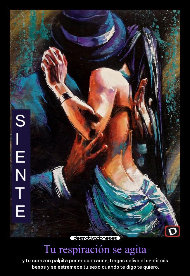 Tu respiración se agita - y tu corazón palpita por encontrarme, tragas saliva al sentir mis
besos y se estremece tu sexo cuando te digo te quiero.