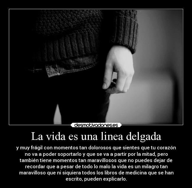 La vida es una linea delgada - y muy frágil con momentos tan dolorosos que sientes que tu corazón
no va a poder soportarlo y que se va a partir por la mitad, pero
también tiene momentos tan maravillosos que no puedes dejar de
recordar que a pesar de todo lo malo la vida es un milagro tan
maravilloso que ni siquiera todos los libros de medicina que se han
escrito, pueden explicarlo.