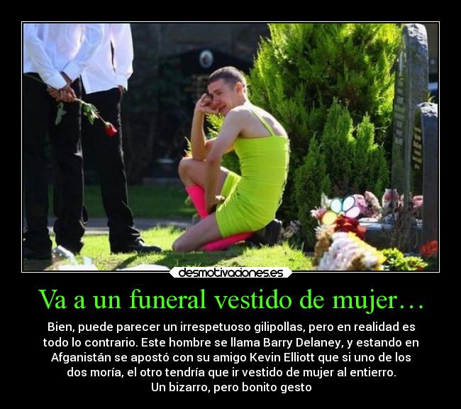 Va a un funeral vestido de mujer… - Bien, puede parecer un irrespetuoso gilipollas, pero en realidad es
todo lo contrario. Este hombre se llama Barry Delaney, y estando en
Afganistán se apostó con su amigo Kevin Elliott que si uno de los
dos moría, el otro tendría que ir vestido de mujer al entierro.
Un bizarro, pero bonito gesto