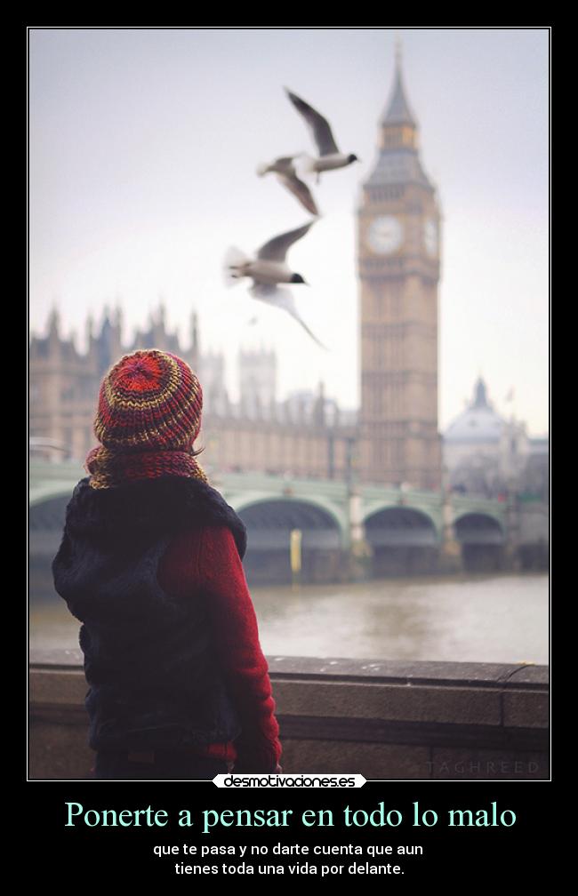 Ponerte a pensar en todo lo malo - que te pasa y no darte cuenta que aun
tienes toda una vida por delante.
