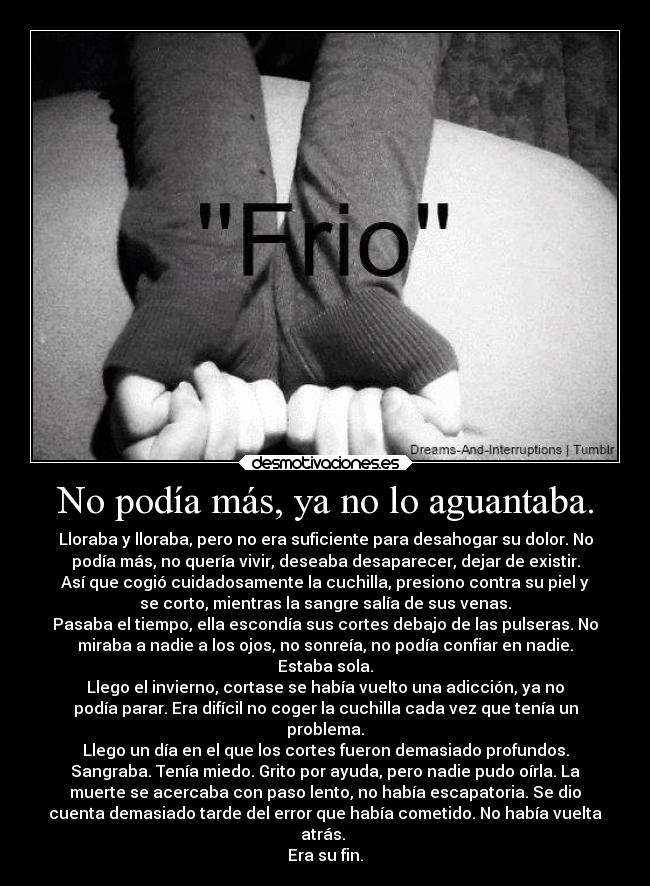No podía más, ya no lo aguantaba. - Lloraba y lloraba, pero no era suficiente para desahogar su dolor. No
podía más, no quería vivir, deseaba desaparecer, dejar de existir.
Así que cogió cuidadosamente la cuchilla, presiono contra su piel y
se corto, mientras la sangre salía de sus venas.
Pasaba el tiempo, ella escondía sus cortes debajo de las pulseras. No
miraba a nadie a los ojos, no sonreía, no podía confiar en nadie.
Estaba sola.
Llego el invierno, cortase se había vuelto una adicción, ya no
podía parar. Era difícil no coger la cuchilla cada vez que tenía un
problema.
Llego un día en el que los cortes fueron demasiado profundos.
Sangraba. Tenía miedo. Grito por ayuda, pero nadie pudo oírla. La
muerte se acercaba con paso lento, no había escapatoria. Se dio
cuenta demasiado tarde del error que había cometido. No había vuelta
atrás.
Era su fin.