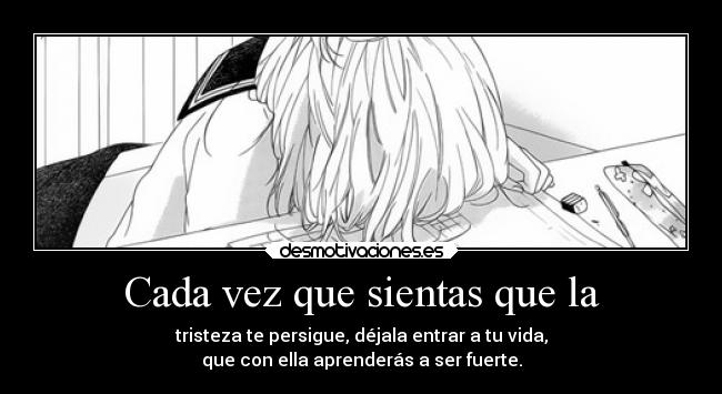 Cada vez que sientas que la - tristeza te persigue, déjala entrar a tu vida,
que con ella aprenderás a ser fuerte.
