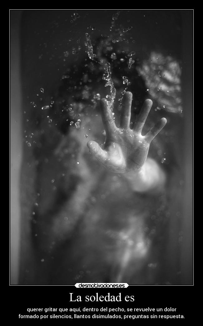 La soledad es - querer gritar que aquí, dentro del pecho, se revuelve un dolor
formado por silencios, llantos disimulados, preguntas sin respuesta.